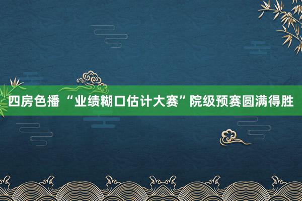 四房色播 “业绩糊口估计大赛”院级预赛圆满得胜